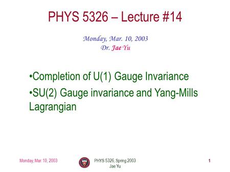 Monday, Mar. 10, 2003PHYS 5326, Spring 2003 Jae Yu 1 PHYS 5326 – Lecture #14 Monday, Mar. 10, 2003 Dr. Jae Yu Completion of U(1) Gauge Invariance SU(2)