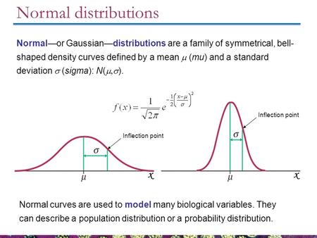 Normal distributions Normal curves are used to model many biological variables. They can describe a population distribution or a probability distribution.