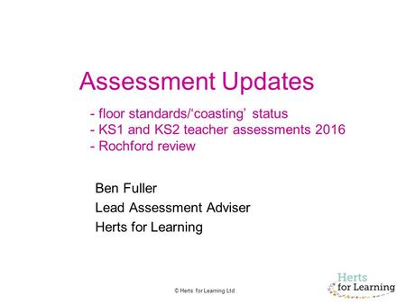 © Herts for Learning Ltd Assessment Updates - floor standards/‘coasting’ status - KS1 and KS2 teacher assessments 2016 - Rochford review Ben Fuller Lead.