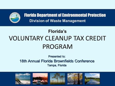 Division of Waste Management Florida’s VOLUNTARY CLEANUP TAX CREDIT PROGRAM Presented to: 18th Annual Florida Brownfields Conference Tampa, Florida.