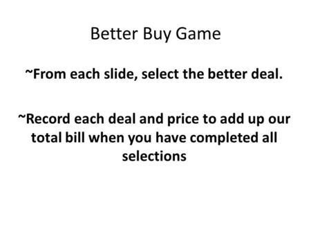 Better Buy Game ~From each slide, select the better deal. ~Record each deal and price to add up our total bill when you have completed all selections.