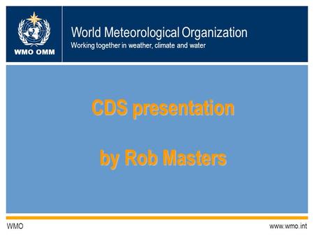 World Meteorological Organization Working together in weather, climate and water WMO OMM WMO www.wmo.int CDS presentation by Rob Masters.