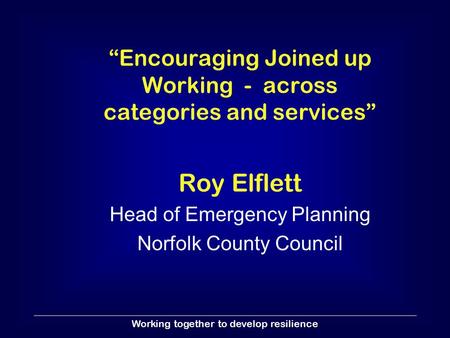 Working together to develop resilience “Encouraging Joined up Working - across categories and services” Roy Elflett Head of Emergency Planning Norfolk.