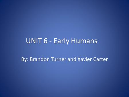 UNIT 6 - Early Humans By: Brandon Turner and Xavier Carter.