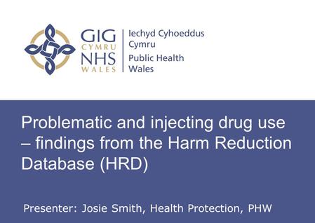 Problematic and injecting drug use – findings from the Harm Reduction Database (HRD) Presenter: Josie Smith, Health Protection, PHW.