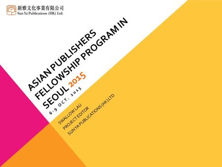ASIAN PUBLISHERS FELLOWSHIP PROGRAM IN SEOUL 2015 6-9 OCT. 2015 SWALLOW LAU PROJECT EDITOR SUN YA PUBLICATIONS (HK) LTD.