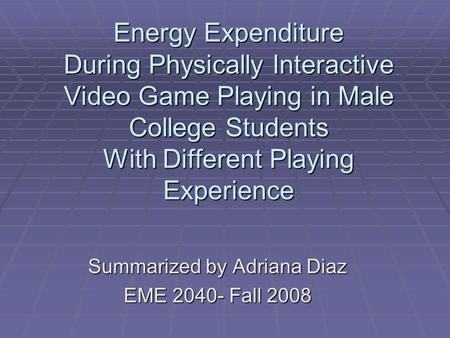 Summarized by Adriana Diaz EME 2040- Fall 2008 Energy Expenditure During Physically Interactive Video Game Playing in Male College Students With Different.