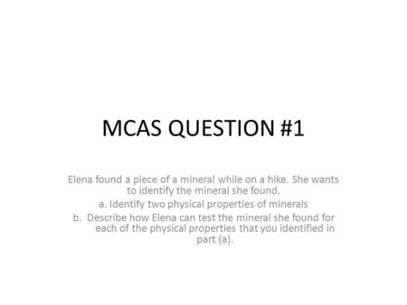 MCAS QUESTION #1 Elena found a piece of a mineral while on a hike. She wants to identify the mineral she found. a. Identify two physical properties of.