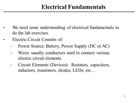 1 Electrical Fundamentals We need some understanding of electrical fundamentals to do the lab exercises. Electric Circuit Consists of: –Power Source: Battery,