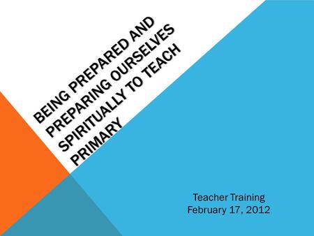 BEING PREPARED AND PREPARING OURSELVES SPIRITUALLY TO TEACH PRIMARY Teacher Training February 17, 2012.