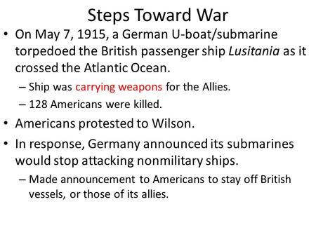 Steps Toward War On May 7, 1915, a German U-boat/submarine torpedoed the British passenger ship Lusitania as it crossed the Atlantic Ocean. – Ship was.