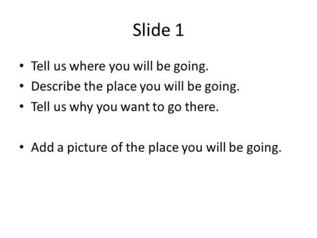 Slide 1 Tell us where you will be going. Describe the place you will be going. Tell us why you want to go there. Add a picture of the place you will be.