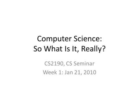 Computer Science: So What Is It, Really? CS2190, CS Seminar Week 1: Jan 21, 2010.