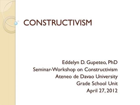 CONSTRUCTIVISM Eddelyn D. Gupeteo, PhD Seminar-Workshop on Constructivism Ateneo de Davao University Grade School Unit April 27, 2012.