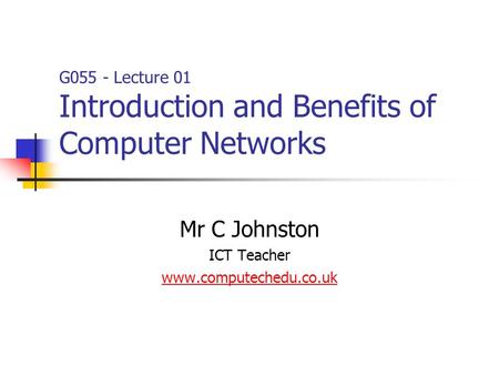 Mr C Johnston ICT Teacher www.computechedu.co.uk G055 - Lecture 01 Introduction and Benefits of Computer Networks.