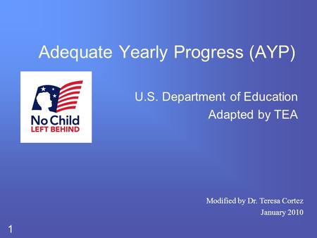 1 Adequate Yearly Progress (AYP) U.S. Department of Education Adapted by TEA Modified by Dr. Teresa Cortez January 2010.