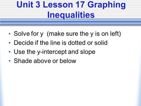 Unit 3 Lesson 17 Graphing Inequalities Solve for y (make sure the y is on left) Decide if the line is dotted or solid Use the y-intercept and slope Shade.