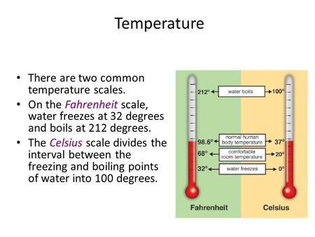 Temperature There are two common temperature scales. On the Fahrenheit scale, water freezes at 32 degrees and boils at 212 degrees. The Celsius scale divides.