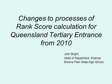 Changes to processes of Rank Score calculation for Queensland Tertiary Entrance from 2010 John Bright Head of Department, Science Browns Plain State High.