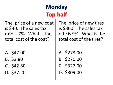 Monday Top half The price of a new coat is $40. The sales tax rate is 7%. What is the total cost of the coat? A.$47.00 B.$2.80 C.$42.80 D.$37.20 The price.
