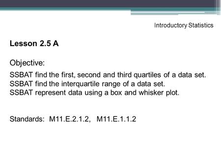 Introductory Statistics Lesson 2.5 A Objective: SSBAT find the first, second and third quartiles of a data set. SSBAT find the interquartile range of a.