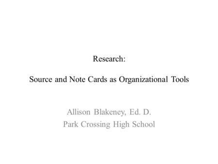 Research: Source and Note Cards as Organizational Tools Allison Blakeney, Ed. D. Park Crossing High School.