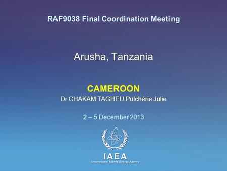 IAEA International Atomic Energy Agency Arusha, Tanzania CAMEROON Dr CHAKAM TAGHEU Pulchérie Julie 2 – 5 December 2013 RAF9038 Final Coordination Meeting.