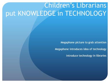 Children’s Librarians put KNOWLEDGE in TECHNOLOGY Megaphone picture to grab attention Megaphone introduces idea of technology Introduce technology in libraries.