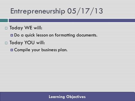 Learning Objectives Entrepreneurship 05/17/13  Today WE will:  Do a quick lesson on formatting documents.  Today YOU will:  Compile your business plan.