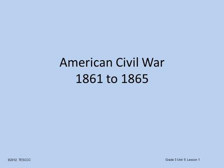 American Civil War 1861 to 1865 ©2012, TESCCC Grade 5 Unit 9, Lesson 1.