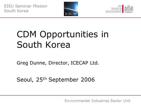 Environmental Industries Sector Unit CDM Opportunities in South Korea Greg Dunne, Director, ICECAP Ltd. Seoul, 25 th September 2006 EISU Seminar Mission.