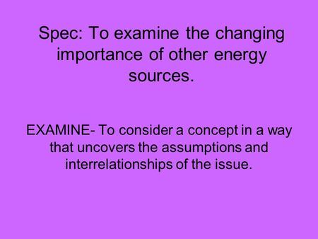 Spec: To examine the changing importance of other energy sources. EXAMINE- To consider a concept in a way that uncovers the assumptions and interrelationships.