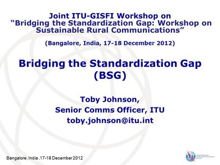 Bangalore, India,17-18 December 2012 Bridging the Standardization Gap (BSG) Toby Johnson, Senior Comms Officer, ITU Joint ITU-GISFI.