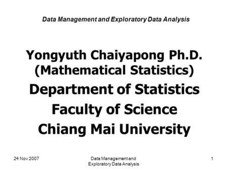 24 Nov 2007Data Management and Exploratory Data Analysis 1 Yongyuth Chaiyapong Ph.D. (Mathematical Statistics) Department of Statistics Faculty of Science.