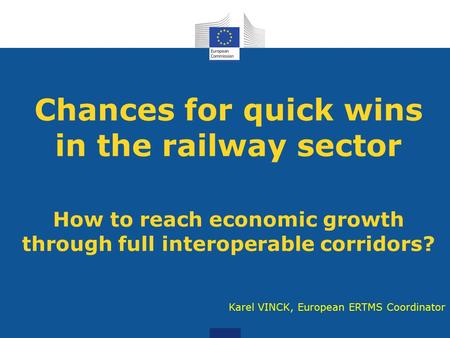 Chances for quick wins in the railway sector How to reach economic growth through full interoperable corridors? Karel VINCK, European ERTMS Coordinator.