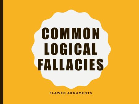 COMMON LOGICAL FALLACIES FLAWED ARGUMENTS. LOGICAL FALLACIES… Flaws in an argument Often subtle Learning to recognize these will: –Strengthen your own.