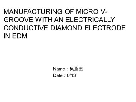 MANUFACTURING OF MICRO V-GROOVE WITH AN ELECTRICALLY CONDUCTIVE DIAMOND ELECTRODE IN EDM Name：吳涵玉 Date：6/13.