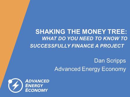 SHAKING THE MONEY TREE: WHAT DO YOU NEED TO KNOW TO SUCCESSFULLY FINANCE A PROJECT Dan Scripps Advanced Energy Economy.