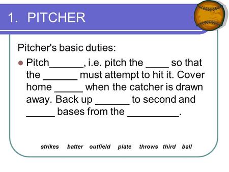 1.PITCHER Pitcher's basic duties: Pitch______, i.e. pitch the ____ so that the ______ must attempt to hit it. Cover home _____ when the catcher is drawn.