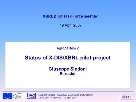 Slide 1 Eurostat Unit B3 – Statistical Information Technologies XBRL pilot TF meeting – 19 April 2007 Agenda item 2 Status of X-DIS/XBRL pilot project.