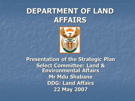 DEPARTMENT OF LAND AFFAIRS Presentation of the Strategic Plan Select Committee: Land & Environmental Affairs Mr Mdu Shabane DDG: Land Affairs 22 May 2007.