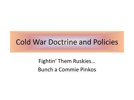 Cold War Doctrine and Policies Fightin’ Them Ruskies… Bunch a Commie Pinkos.