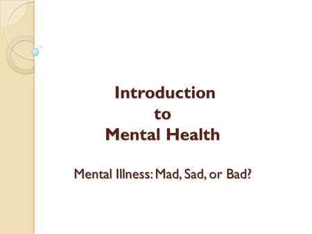 Introduction to Mental Health Mental Illness: Mad, Sad, or Bad? Introduction to Mental Health Mental Illness: Mad, Sad, or Bad?