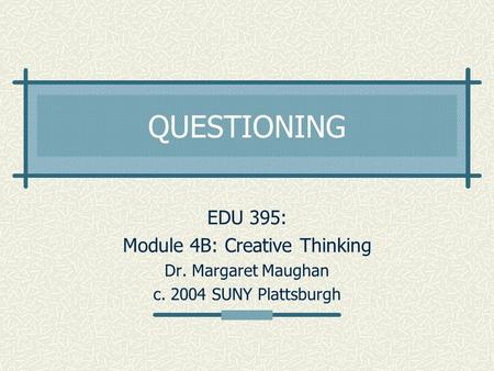 QUESTIONING EDU 395: Module 4B: Creative Thinking Dr. Margaret Maughan c. 2004 SUNY Plattsburgh.