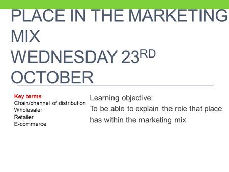 PLACE IN THE MARKETING MIX WEDNESDAY 23 RD OCTOBER Learning objective: To be able to explain the role that place has within the marketing mix Key terms.