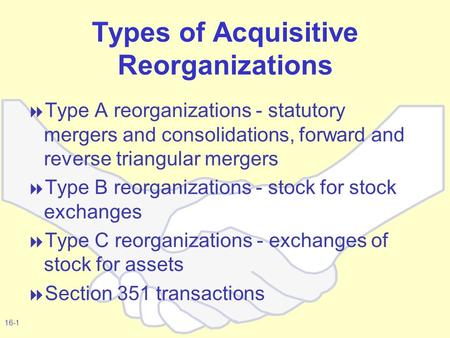 16-1 Types of Acquisitive Reorganizations  Type A reorganizations - statutory mergers and consolidations, forward and reverse triangular mergers  Type.