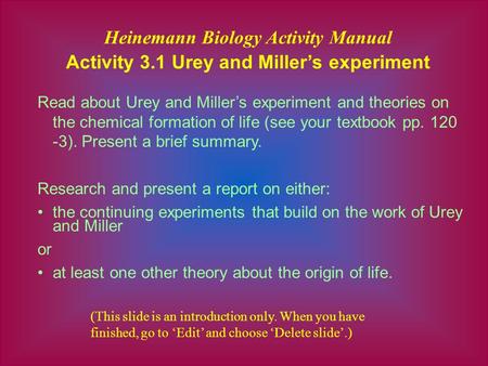 Heinemann Biology Activity Manual Activity 3.1 Urey and Miller’s experiment Read about Urey and Miller’s experiment and theories on the chemical formation.