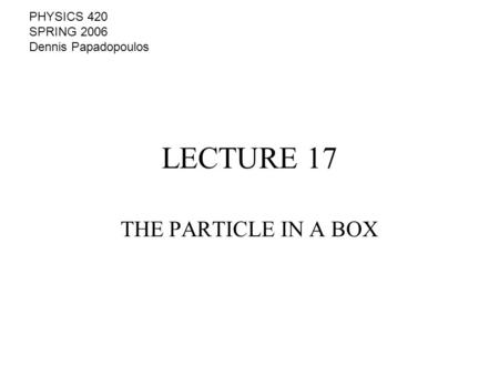 LECTURE 17 THE PARTICLE IN A BOX PHYSICS 420 SPRING 2006 Dennis Papadopoulos.