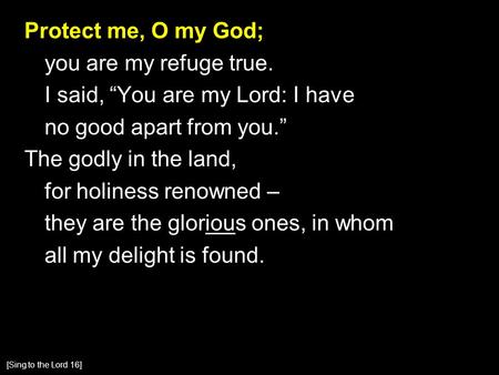 Protect me, O my God; you are my refuge true. I said, “You are my Lord: I have no good apart from you.” The godly in the land, for holiness renowned –