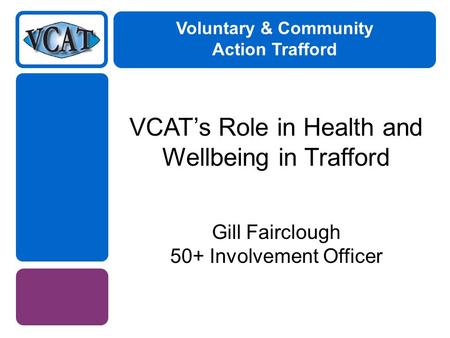 Voluntary & Community Action Trafford VCAT’s Role in Health and Wellbeing in Trafford Gill Fairclough 50+ Involvement Officer.